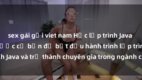 sex gái gọi viet nam Học lập trình Java với sinh viên: Các bước cơ bản để bắt đầu hành trình lập trình Java và trở thành chuyên gia trong ngành công nghệ thông tin.