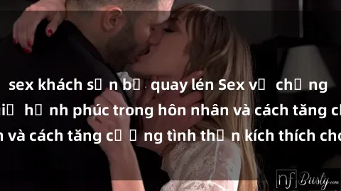 sex khách sạn bị quay lén Sex vợ chồng vietsub: Bí quyết giữ hạnh phúc trong hôn nhân và cách tăng cường tình thần kích thích cho cả hai