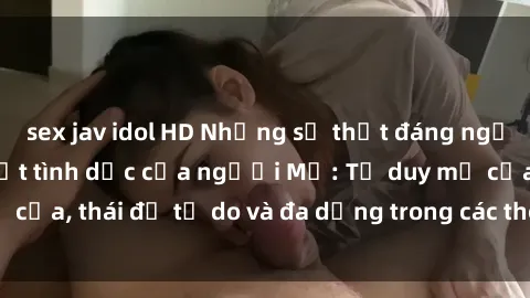 sex jav idol HD Những sự thật đáng ngạc nhiên về sinh hoạt tình dục của người Mỹ: Tư duy mở cửa, thái độ tự do và đa dạng trong các thói quen tình dục.