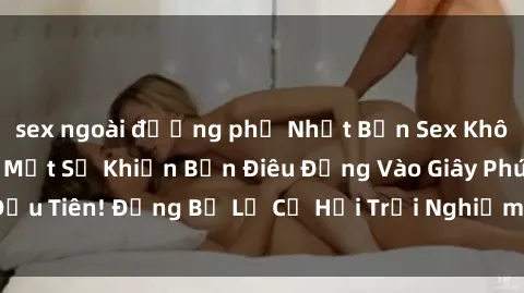 sex ngoài đường phố Nhật Bản Sex Không Che: Những Bí Mật Sẽ Khiến Bạn Điêu Đứng Vào Giây Phút Đầu Tiên! Đừng Bỏ Lỡ Cơ Hội Trải Nghiệm Sự Dâm Dục Đích Thực!