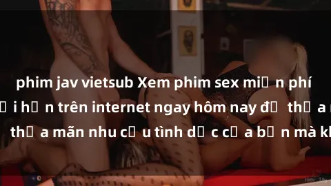 phim jav vietsub Xem phim sex miễn phí hoàn toàn không giới hạn trên internet ngay hôm nay để thỏa mãn nhu cầu tình dục của bạn mà không tốn chi phí.