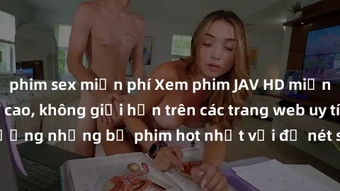phim sex miễn phí Xem phim JAV HD miễn phí chất lượng cao, không giới hạn trên các trang web uy tín. Yên tâm tận hưởng những bộ phim hot nhất với độ nét sắc sảo, đẹp mắt ngay tại nhà. Hãy trải nghiệm 
