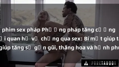 phim sex pháp Phương pháp tăng cường gắn kết trong mối quan hệ vợ chồng qua sex: Bí mật giúp tăng sự gần gũi, thăng hoa và hạnh phúc cho cặp đôi