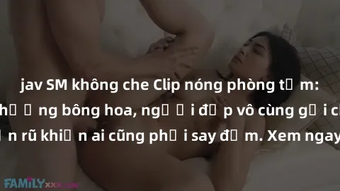 jav SM không che Clip nóng phòng tắm: Hít thở nồng nàn hương bông hoa, người đẹp vô cùng gợi cảm và quyến rũ khiến ai cũng phải say đắm. Xem ngay để trải nghiệm điều đặc biệt!