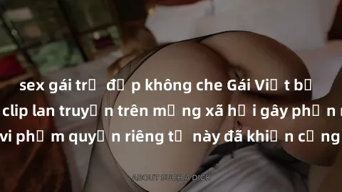 sex gái trẻ đẹp không che Gái Việt bị quay lén khi tắm, clip lan truyền trên mạng xã hội gây phẫn nộ. Hành động vi phạm quyền riêng tư này đã khiến cộng đồng mạng bức xúc và đòi trừng phạt thật nghiêm