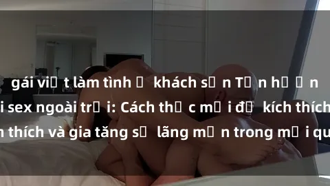 gái việt làm tình ở khách sạn Tận hưởng khoái cảm với sex ngoài trời: Cách thức mới để kích thích và gia tăng sự lãng mạn trong mối quan hệ của bạn!