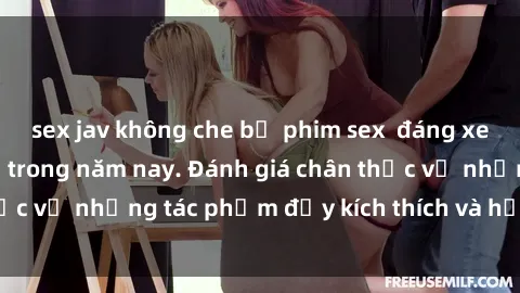 sex jav không che bộ phim sex  đáng xem không thể bỏ lỡ trong năm nay. Đánh giá chân thực về những tác phẩm đầy kích thích và hấp dẫn này.