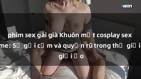 phim sex gái già Khuôn mặt cosplay sex anime: Sự gợi cảm và quyến rũ trong thế giới ảo