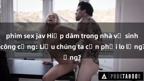 phim sex jav Hiếp dâm trong nhà vệ sinh công cộng: Liệu chúng ta cần phải lo lắng?
