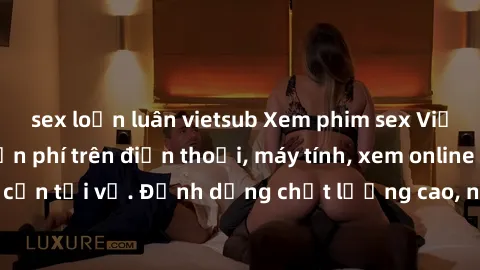 sex loạn luân vietsub Xem phim sex Việt Nam full HD miễn phí trên điện thoại, máy tính, xem online không cần tải về. Định dạng chất lượng cao, nội dung hấp dẫn, đa dạng.
