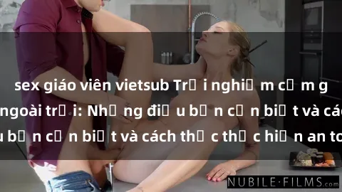 sex giáo viên vietsub Trải nghiệm cảm giác mới lạ với sex ngoài trời: Những điều bạn cần biết và cách thức thực hiện an toàn