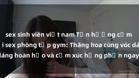 sex sinh viên việt nam Tận hưởng cảm giác tươi mới với sex phòng tập gym: Thăng hoa cùng vóc dáng hoàn hảo và cảm xúc hưng phấn ngay sau buổi tập luyện!