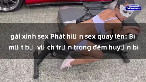 gái xinh sex Phát hiện sex quay lén: Bí mật bị vạch trần trong đêm huyền bí