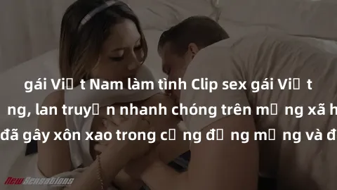 gái Việt Nam làm tình Clip sex gái Việt bị lộ gây chấn động, lan truyền nhanh chóng trên mạng xã hội. Sự việc đã gây xôn xao trong cộng đồng mạng và đang được công an điều tra làm rõ.