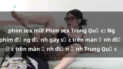 phim sex milf Phim sex Trung Quốc: Nghi vấn về các bộ phim đỏng đảnh gây sốc trên màn ảnh điện ảnh Trung Quốc