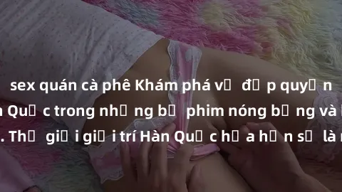 sex quán cà phê Khám phá vẻ đẹp quyến rũ của sex gái Hàn Quốc trong những bộ phim nóng bỏng và hấp dẫn nhất. Thế giới giải trí Hàn Quốc hứa hẹn sẽ là nơi đem lại những trải nghiệm đầy kích thích và mớ