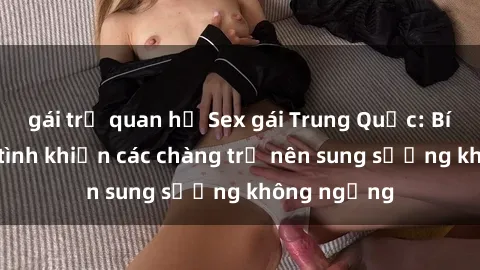 gái trẻ quan hệ Sex gái Trung Quốc: Bí quyết làm tình khiến các chàng trở nên sung sướng không ngừng