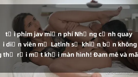 tải phim jav miễn phí Những cảnh quay sex nóng bỏng với diễn viên mỹ Latinh sẽ khiến bạn không thể rời mắt khỏi màn hình! Đam mê và mãnh liệt, đầy cuốn hút!