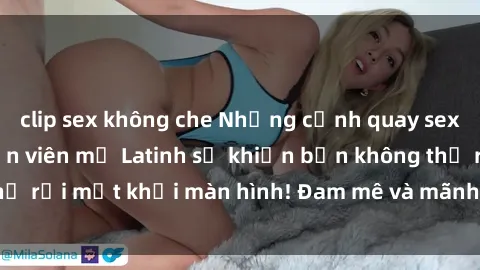 clip sex không che Những cảnh quay sex nóng bỏng với diễn viên mỹ Latinh sẽ khiến bạn không thể rời mắt khỏi màn hình! Đam mê và mãnh liệt, đầy cuốn hút!