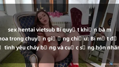 sex hentai vietsub Bí quyết khiến bà mẹ Việt Nam thăng hoa trong chuyện giường chiếu: Bí mật để tình yêu cháy bỏng và cuộc sống hôn nhân thêm sung sướng.
