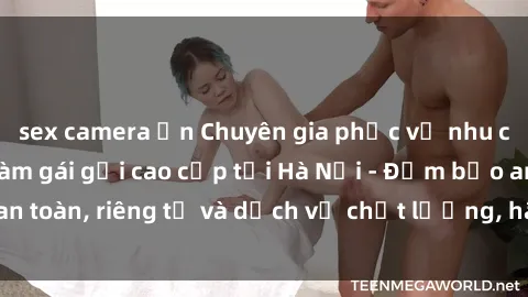 sex camera ẩn Chuyên gia phục vụ nhu cầu sex gái Việt làm gái gọi cao cấp tại Hà Nội - Đảm bảo an toàn, riêng tư và dịch vụ chất lượng, hãy trải nghiệm ngay!