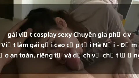 gái việt cosplay sexy Chuyên gia phục vụ nhu cầu sex gái Việt làm gái gọi cao cấp tại Hà Nội - Đảm bảo an toàn, riêng tư và dịch vụ chất lượng, hãy trải nghiệm ngay!