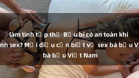làm tình tập thể Bầu bí có an toàn khi thực hành sex? Mọi điều cần biết về sex bà bầu Việt Nam