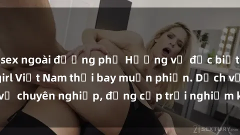 sex ngoài đường phố Hương vị đặc biệt với sex gái call girl Việt Nam thổi bay muộn phiền. Dịch vụ chuyên nghiệp, đẳng cấp trải nghiệm khó quên. Đặt lịch ngay!
