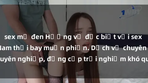 sex mỹ đen Hương vị đặc biệt với sex gái call girl Việt Nam thổi bay muộn phiền. Dịch vụ chuyên nghiệp, đẳng cấp trải nghiệm khó quên. Đặt lịch ngay!