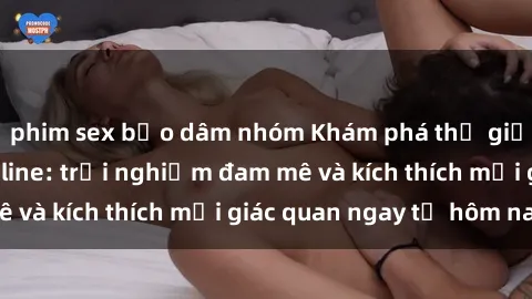 phim sex bạo dâm nhóm Khám phá thế giới mới của sex online: trải nghiệm đam mê và kích thích mọi giác quan ngay từ hôm nay!