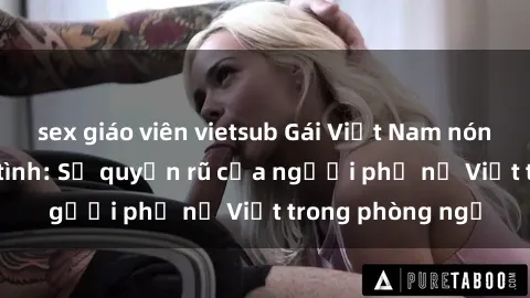sex giáo viên vietsub Gái Việt Nam nóng bỏng khi làm tình: Sự quyến rũ của người phụ nữ Việt trong phòng ngủ