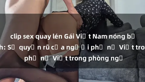 clip sex quay lén Gái Việt Nam nóng bỏng khi làm tình: Sự quyến rũ của người phụ nữ Việt trong phòng ngủ