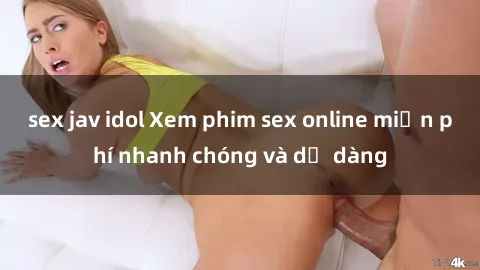 sex jav idol Xem phim sex online miễn phí nhanh chóng và dễ dàng