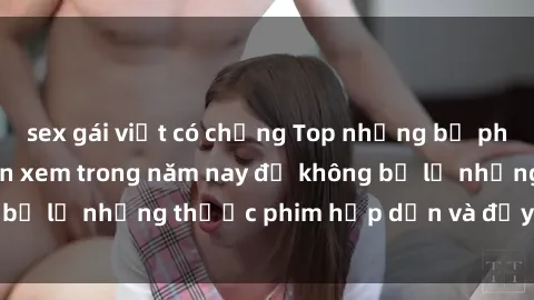 sex gái việt có chồng Top những bộ phim sex hay nhất nên xem trong năm nay để không bỏ lỡ những thước phim hấp dẫn và đầy kịch tính.