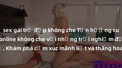 sex gái trẻ đẹp không che Tận hưởng cuộc sống tình dục online không che với những trải nghiệm độc đáo và mới lạ. Khám phá cảm xúc mãnh liệt và thăng hoa cùng đối tác tại các trang web chuyên nghiệp.