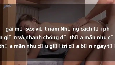 gái mỹ sex việt nam Những cách tải phim sex về máy đơn giản và nhanh chóng để thỏa mãn nhu cầu giải trí của bạn ngay tại nhà