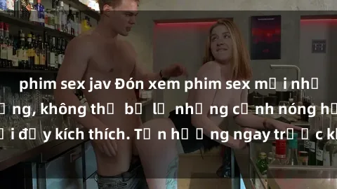 phim sex jav Đón xem phim sex mới nhất đang hot trên mạng, không thể bỏ lỡ những cảnh nóng hổi đầy kích thích. Tận hưởng ngay trước khi bị xoá chóng mặt!