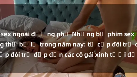 sex ngoài đường phố Những bộ phim sex JAV hot nhất không thể bỏ lỡ trong năm nay: từ cặp đôi trẻ đẹp đến các cô gái xinh tươi đầy sức hút.