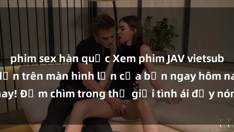 phim sex hàn quốc Xem phim JAV vietsub mới nhất và hấp dẫn trên màn hình lớn của bạn ngay hôm nay! Đắm chìm trong thế giới tình ái đầy nóng bỏng và kích thích.