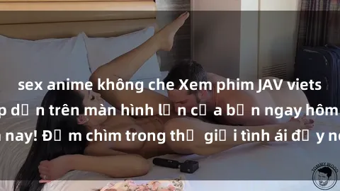 sex anime không che Xem phim JAV vietsub mới nhất và hấp dẫn trên màn hình lớn của bạn ngay hôm nay! Đắm chìm trong thế giới tình ái đầy nóng bỏng và kích thích.