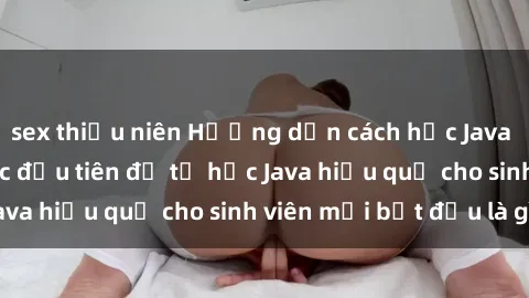 sex thiếu niên Hướng dẫn cách học Java cho sinh viên: Bước đầu tiên để tự học Java hiệu quả cho sinh viên mới bắt đầu là gì?