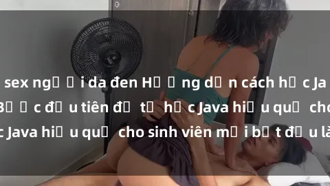 sex người da đen Hướng dẫn cách học Java cho sinh viên: Bước đầu tiên để tự học Java hiệu quả cho sinh viên mới bắt đầu là gì?