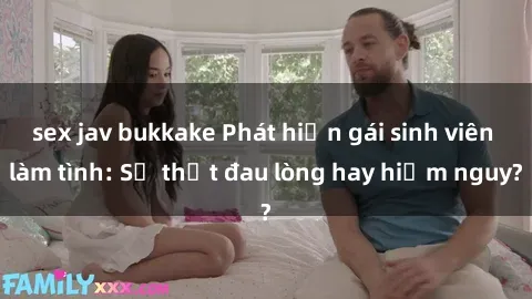 sex jav bukkake Phát hiện gái sinh viên làm tình: Sự thật đau lòng hay hiểm nguy?