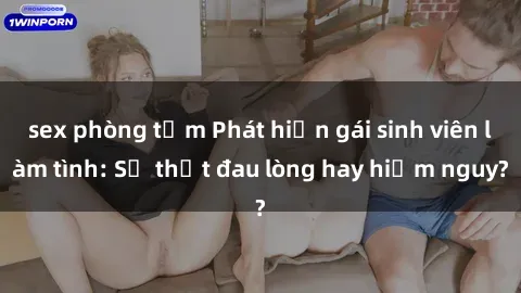 sex phòng tắm Phát hiện gái sinh viên làm tình: Sự thật đau lòng hay hiểm nguy?