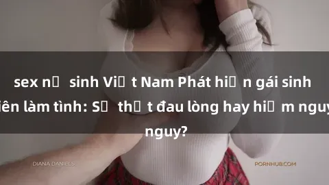 sex nữ sinh Việt Nam Phát hiện gái sinh viên làm tình: Sự thật đau lòng hay hiểm nguy?