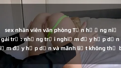 sex nhân viên văn phòng Tận hưởng niềm vui của sex với gái trẻ: những trải nghiệm đầy hấp dẫn và mãnh liệt không thể bỏ lỡ
