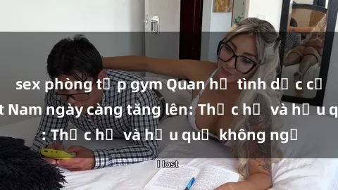 sex phòng tập gym Quan hệ tình dục của nữ sinh Việt Nam ngày càng tăng lên: Thực hư và hậu quả không ngờ