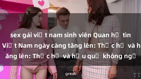sex gái việt nam sinh viên Quan hệ tình dục của nữ sinh Việt Nam ngày càng tăng lên: Thực hư và hậu quả không ngờ