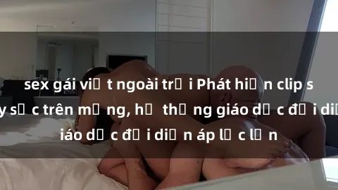 sex gái việt ngoài trời Phát hiện clip sex nữ sinh gây sốc trên mạng, hệ thống giáo dục đối diện áp lực lớn