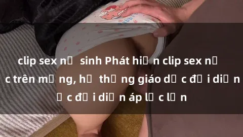 clip sex nữ sinh Phát hiện clip sex nữ sinh gây sốc trên mạng, hệ thống giáo dục đối diện áp lực lớn